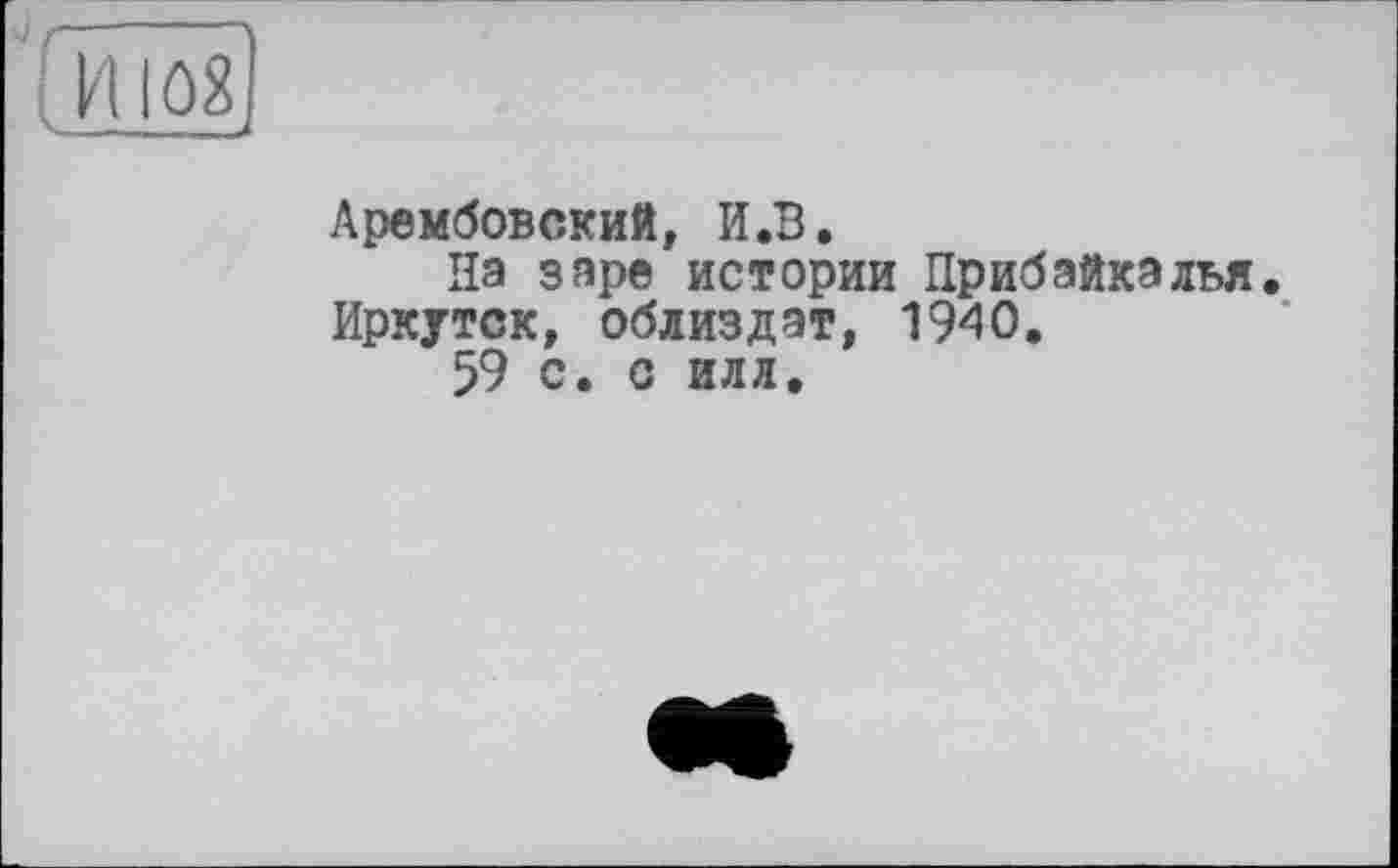 ﻿Арембовский, И.В.
На заре истории Прибайкалья. Иркутск, облиздат, 1940.
59 с. с илл.